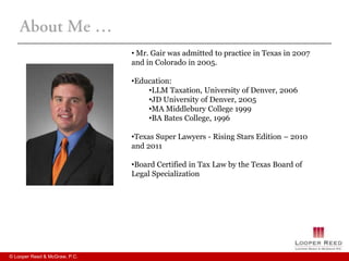 • Mr. Gair was admitted to practice in Texas in 2007
                               and in Colorado in 2005.

                               •Education:
                                   •LLM Taxation, University of Denver, 2006
                                   •JD University of Denver, 2005
                                   •MA Middlebury College 1999
                                   •BA Bates College, 1996

                               •Texas Super Lawyers - Rising Stars Edition – 2010
                               and 2011

                               •Board Certified in Tax Law by the Texas Board of
                               Legal Specialization




© Looper Reed & McGraw, P.C.
 