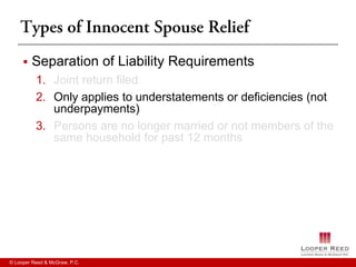    Separation of Liability Requirements
          1. Joint return filed
          2. Only applies to understatements or deficiencies (not
             underpayments)
          3. Persons are no longer married or not members of the
             same household for past 12 months




© Looper Reed & McGraw, P.C.
 