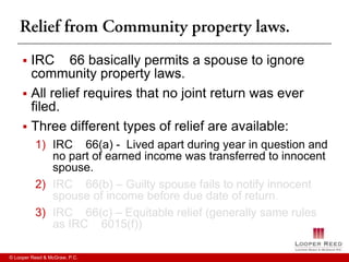  IRC 66 basically permits a spouse to ignore
       community property laws.
      All relief requires that no joint return was ever
       filed.
      Three different types of relief are available:
          1) IRC 66(a) - Lived apart during year in question and
             no part of earned income was transferred to innocent
             spouse.
          2) IRC 66(b) – Guilty spouse fails to notify innocent
             spouse of income before due date of return.
          3) IRC 66(c) – Equitable relief (generally same rules
             as IRC 6015(f))

© Looper Reed & McGraw, P.C.
 