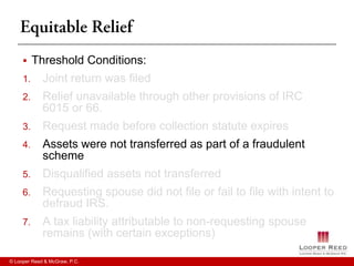     Threshold Conditions:
     1.      Joint return was filed
     2.      Relief unavailable through other provisions of IRC
             6015 or 66.
     3.      Request made before collection statute expires
     4.      Assets were not transferred as part of a fraudulent
             scheme
     5.      Disqualified assets not transferred
     6.      Requesting spouse did not file or fail to file with intent to
             defraud IRS.
     7.      A tax liability attributable to non-requesting spouse
             remains (with certain exceptions)

© Looper Reed & McGraw, P.C.
 