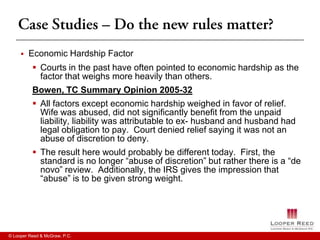    Economic Hardship Factor
           Courts in the past have often pointed to economic hardship as the
            factor that weighs more heavily than others.
          Bowen, TC Summary Opinion 2005-32
           All factors except economic hardship weighed in favor of relief.
            Wife was abused, did not significantly benefit from the unpaid
            liability, liability was attributable to ex- husband and husband had
            legal obligation to pay. Court denied relief saying it was not an
            abuse of discretion to deny.
           The result here would probably be different today. First, the
            standard is no longer “abuse of discretion” but rather there is a “de
            novo” review. Additionally, the IRS gives the impression that
            “abuse” is to be given strong weight.




© Looper Reed & McGraw, P.C.
 