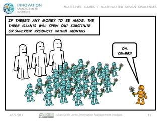 Multi-level GAMES + Multi-faceted Design CHALLENGES


IF THERE’S ANY MONEY TO BE MADE, THE
THREE GIANTS Will SPEW OUT Substitute
or superior PRODUCTS Within MONTHS


                                                                                                   OH,
                                                                                                 CRUMBS!
                      Contract manufacturing




                                               Moore’s law
      Globalization




4/7/2011                                          Julian Keith Loren, Innovation Management Institute.     11
 