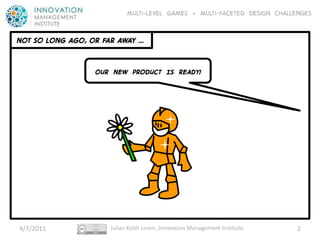 Multi-level GAMES + Multi-faceted Design CHALLENGES


NOT SO LONG AGO, OR FAR AWAY …


                  OUR NEW PRODUCT IS READY!




4/7/2011              Julian Keith Loren, Innovation Management Institute.   2
 
