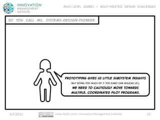 Multi-level GAMES + Multi-faceted Design CHALLENGES


SO YOU CALL MS. SYSTEMS-DESIGN-THINKER.




                           Prototyping gives us little subsystem insights
                              (but doing too much of it too early can mislead us).
                               WE NEED to cautiously move towards
                              Multiple, coordinated pilot PROGRAMS.




4/7/2011            Julian Keith Loren, Innovation Management Institute.             22
 