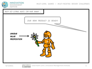 Multi-level GAMES + Multi-faceted Design CHALLENGES


NOT SO LONG AGO, OR FAR AWAY …


                  OUR NEW PRODUCT IS READY!




    Unique
    VALUE
    Proposition




4/7/2011              Julian Keith Loren, Innovation Management Institute.   3
 