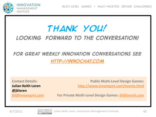 Multi-level GAMES + Multi-faceted Design CHALLENGES




             Thank YOU!
    Looking forward to The conversation!

  For great weekly innovation conversations see
              http://innochat.com


 Contact Details:                               Public Multi-Level Design Games:
 Julian Keith Loren                      http://www.innomgmt.com/events.html
 @jkloren
 jkl@innomgmt.com       For Private Multi-Level Design Games: jkl@innoh.com



4/7/2011              Julian Keith Loren, Innovation Management Institute.     40
 