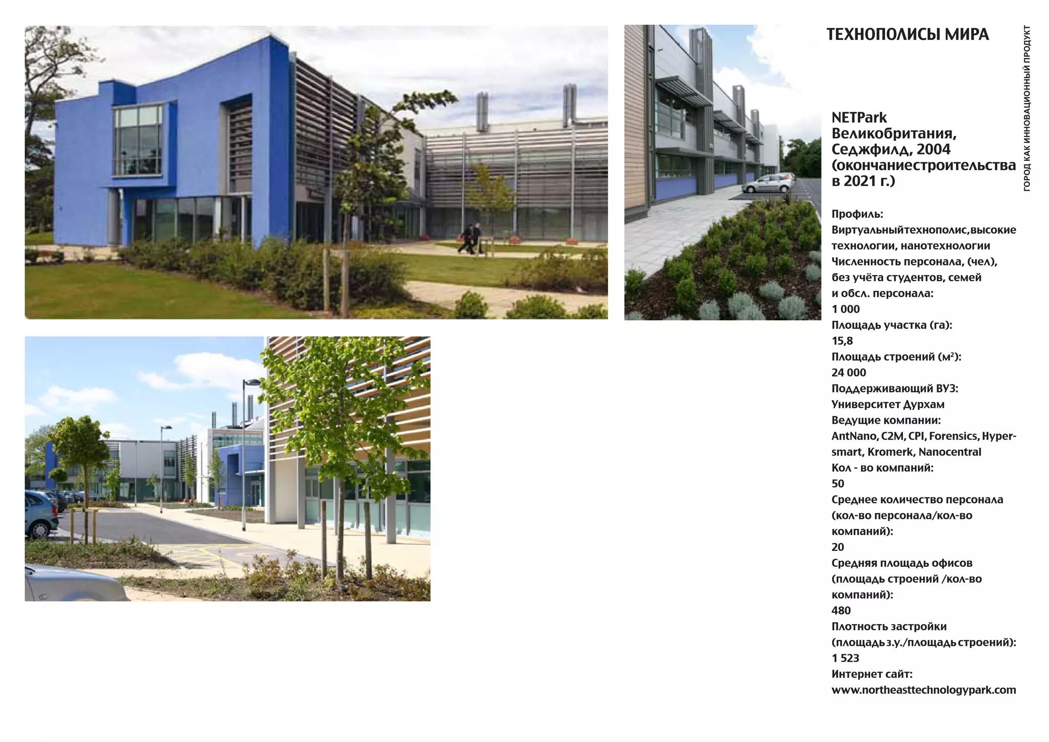 ТЕХНОПОЛИСы МИРa




                                       город как инновационный продукт
NETPark
Великобритания,
Седжфилд, 2004
(окончаниестроительства
в 2021 г.)

Профиль:
Виртуальныйтехнополис,высокие
технологии, нанотехнологии
Численность персонала, (чел),
без учёта студентов, семей
и обсл. персонала:
1 000
Площадь участка (га):
15,8
Площадь строений (м2):
24 000
Поддерживающий ВУЗ:
Университет Дурхам
Ведущие компании:
antNano, C2M, CPI, Forensics, Hyper-
smart, Kromerk, Nanocentral
Кол - во компаний:
50
Среднее количество персонала
(кол-во персонала/кол-во
компаний):
20
Средняя площадь офисов
(площадь строений /кол-во
компаний):
480
Плотность застройки
(площадь з.у./площадь строений):
1 523
Интернет сайт:
www.northeasttechnologypark.com
 