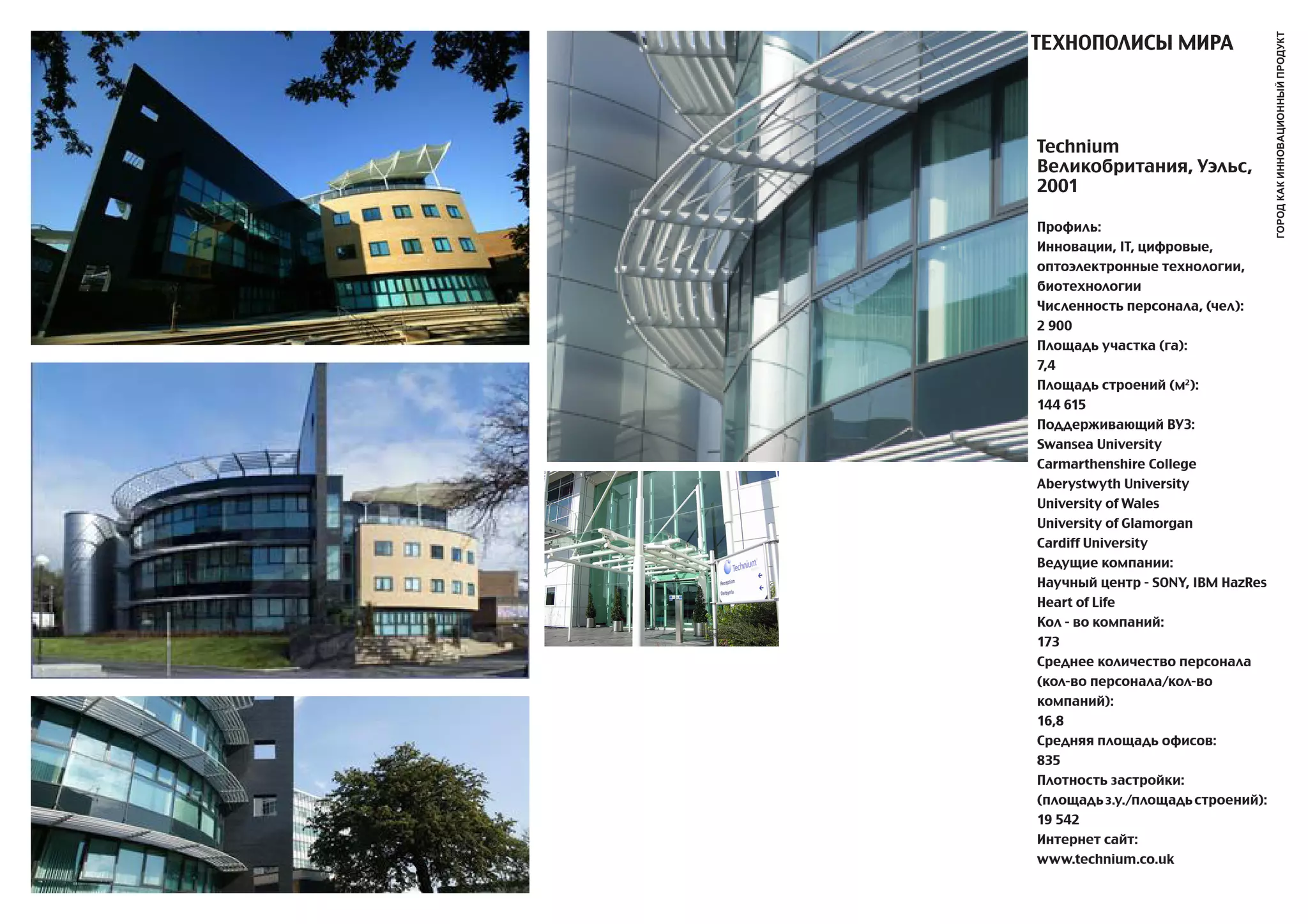 ТЕХНОПОЛИСы МИРa




                                   город как инновационный продукт
Technium
Великобритания, Уэльс,
2001

Профиль:
Инновации, IT, цифровые,
оптоэлектронные технологии,
биотехнологии
Численность персонала, (чел):
2 900
Площадь участка (га):
7,4
Площадь строений (м2):
144 615
Поддерживающий ВУЗ:
Swansea University
Carmarthenshire College
Aberystwyth University
University of Wales
University of Glamorgan
Cardiff University
Ведущие компании:
Научный центр - SONY, IBM HazRes
Heart of Life
Кол - во компаний:
173
Среднее количество персонала
(кол-во персонала/кол-во
компаний):
16,8
Средняя площадь офисов:
835
Плотность застройки:
(площадь з.у./площадь строений):
19 542
Интернет сайт:
www.technium.co.uk
 