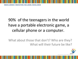 90%  of the teenagers in the world have a portable electronic game, a cellular phone or a computer.  What about those that don’t? Who are they? What will their future be like? 