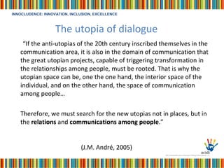 The utopia of dialogue “ If the anti-utopias of the 20th century inscribed themselves in the communication area, it is also in the domain of communication that the great utopian projects, capable of triggering transformation in the relationships among people, must be rooted. That is why the utopian space can be, one the one hand, the interior space of the individual, and on the other hand, the space of communication among people…   Therefore, we must search for the new utopias not in places, but in the  relations  and  communications among people .” (J.M. André, 2005)   