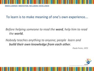To learn is to make meaning of one’s own experience... Before helping someone to read the  word , help him to read the  world. Nobody teaches anything to anyone; people  learn and  build their own knowledge from each other . Paulo Freire, 1972  