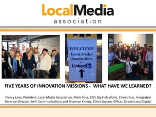 FIVE YEARS OF INNOVATION MISSIONS - WHAT HAVE WE LEARNED? 
Nancy Lane, President, Local Media Association, Mark Poss, CEO, Big Fish Works, Edwin Ruis, Integrated 
Revenue Director, Swift Communications and Shannon Kinney, Client Success Officer, Dream Local Digital 
 
