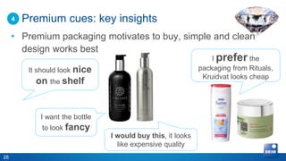 4   Premium cues: key insights
     • Premium packaging motivates to buy, simple and clean
       design works best
                                                                  I prefer the
          It should look nice                                 packaging from Rituals,
                                                               Kruidvat looks cheap
            on the shelf


             I want the bottle
              to look fancy
                                 I would buy this, it looks
                                   like expensive quality
28
 
