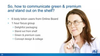 So, how to communicate green & premium
     and stand out on the shelf?
                                               • 5 body lotion users
                                                 from Online Board
     • 6 body lotion users from Online Board
                                               • 1 hour
     • 1 hour focus group
                                               • Goal: digging deeper
        • Delightful packaging
                                                 …..
        • Stand out from shelf
                                               • Flow overview
        • Green & premium cues
        • Concept design & collage




29
 