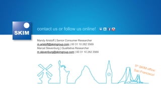 contact us or follow us online!

Mandy Aristoff | Senior Consumer Researcher
m.aristoff@skimgroup.com | 00 31 10 282 3569
Marcel Slavenburg | Qualitative Researcher
m.slavenburg@skimgroup.com | 00 31 10 282 3569
 
