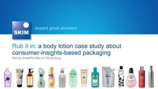expect great answers



Rub it in: a body lotion case study about
consumer-insights-based packaging
Mandy Aristoff & Marcel Slavenburg
 