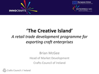 ‘The Creative Island’
A retail trade development programme for
exporting craft enterprises
Brian McGee
Head of Market Development
Crafts Council of Ireland
 
