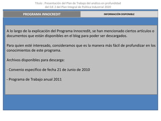 Título : Presentación del Plan de Trabajo del análisis en profundidad
                          del EJE 2 del Plan Integral de Política Industrial 2020

          PROGRAMA INNOCREDIT                                           INFORMACIÓN DISPONIBLE




A lo largo de la explicación del Programa Innocredit, se han mencionado ciertos artículos o
documentos que están disponibles en el blog para poder ser descargados.

Para quien esté interesado, consideramos que es la manera más fácil de profundizar en los
conocimientos de este programa.

Archivos disponibles para descarga:

- Convenio específico de fecha 21 de Junio de 2010

- Programa de Trabajo anual 2011
 