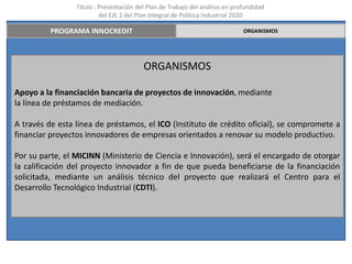Título : Presentación del Plan de Trabajo del análisis en profundidad
                          del EJE 2 del Plan Integral de Política Industrial 2020

          PROGRAMA INNOCREDIT                                                 ORGANISMOS




                                         ORGANISMOS

Apoyo a la financiación bancaria de proyectos de innovación, mediante
la línea de préstamos de mediación.

A través de esta línea de préstamos, el ICO (Instituto de crédito oficial), se compromete a
financiar proyectos innovadores de empresas orientados a renovar su modelo productivo.

Por su parte, el MICINN (Ministerio de Ciencia e Innovación), será el encargado de otorgar
la calificación del proyecto innovador a fin de que pueda beneficiarse de la financiación
solicitada, mediante un análisis técnico del proyecto que realizará el Centro para el
Desarrollo Tecnológico Industrial (CDTI).
 