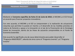 Título : Presentación del Plan de Trabajo del análisis en profundidad
                         del EJE 2 del Plan Integral de Política Industrial 2020

         PROGRAMA INNOCREDIT                                                 ORGANISMOS




Mediante el Convenio específico de fecha 21 de Junio de 2010, el MICINN y el ICO firman
un acuerdo para financiar proyectos innovadores.

Con este acuerdo, el MICINN y el ICO se comprometen a la realización de actuaciones
conjuntas que permitan la puesta en marcha y el desarrollo de las medidas previstas en
materia de fomento y apoyo a la innovación en el eje de la Financiación de la Estrategia
Estatal de Innovación, dentro de las líneas de actuación comprendidas en el Fondo de
Economía Sostenible.

Este acuerdo ha significado una de causa determinante para poder desarrollar el
“Programa INNOCREDIT”, además de otros como el “Programa Inventa” y el “Programa
Invierte”
 