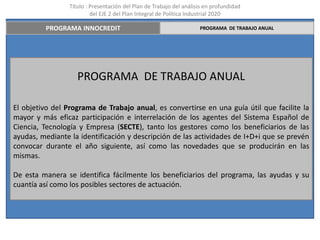 Título : Presentación del Plan de Trabajo del análisis en profundidad
                          del EJE 2 del Plan Integral de Política Industrial 2020

         PROGRAMA INNOCREDIT                                         PROGRAMA DE TRABAJO ANUAL




                    PROGRAMA DE TRABAJO ANUAL

El objetivo del Programa de Trabajo anual, es convertirse en una guía útil que facilite la
mayor y más eficaz participación e interrelación de los agentes del Sistema Español de
Ciencia, Tecnología y Empresa (SECTE), tanto los gestores como los beneficiarios de las
ayudas, mediante la identificación y descripción de las actividades de I+D+i que se prevén
convocar durante el año siguiente, así como las novedades que se producirán en las
mismas.

De esta manera se identifica fácilmente los beneficiarios del programa, las ayudas y su
cuantía así como los posibles sectores de actuación.
 