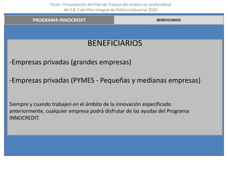 Título : Presentación del Plan de Trabajo del análisis en profundidad
                         del EJE 2 del Plan Integral de Política Industrial 2020

         PROGRAMA INNOCREDIT                                                BENEFICIARIOS




                                     BENEFICIARIOS

-Empresas privadas (grandes empresas)

-Empresas privadas (PYMES - Pequeñas y medianas empresas)


Siempre y cuando trabajen en el ámbito de la innovación especificado
anteriormente, cualquier empresa podrá disfrutar de las ayudas del Programa
INNOCREDIT.
 