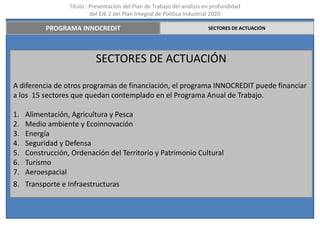 Título : Presentación del Plan de Trabajo del análisis en profundidad
                           del EJE 2 del Plan Integral de Política Industrial 2020

           PROGRAMA INNOCREDIT                                            SECTORES DE ACTUACIÓN




                            SECTORES DE ACTUACIÓN

A diferencia de otros programas de financiación, el programa INNOCREDIT puede financiar
a los 15 sectores que quedan contemplado en el Programa Anual de Trabajo.

1.   Alimentación, Agricultura y Pesca
2.   Medio ambiente y Ecoinnovación
3.   Energía
4.   Seguridad y Defensa
5.   Construcción, Ordenación del Territorio y Patrimonio Cultural
6.   Turismo
7.   Aeroespacial
8. Transporte e Infraestructuras
 