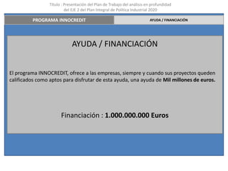 Título : Presentación del Plan de Trabajo del análisis en profundidad
                          del EJE 2 del Plan Integral de Política Industrial 2020

         PROGRAMA INNOCREDIT                                             AYUDA / FINANCIACIÓN




                             AYUDA / FINANCIACIÓN


El programa INNOCREDIT, ofrece a las empresas, siempre y cuando sus proyectos queden
calificados como aptos para disfrutar de esta ayuda, una ayuda de Mil millones de euros.




                       Financiación : 1.000.000.000 Euros
 