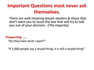 Important Questions most never ask
themselves.
There are well meaning dream stealers & those that
don’t want you to leave the box that will try to talk
you out of your decision. (The majority)
Prospecting …..
“Do they have what I want?”
“If 1,000 people say a stupid thing, it is still a stupid thing”
 