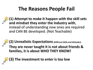 The Reasons People Fail
(1) Attempt to make it happen with the skill sets
and mindset they enter the industry with,
instead of understanding new ones are required
and CAN BE developed. (Not Teachable)
(2) Unrealistic Expectations (Different Skills and Attitudes)
They are never taught it is not about friends &
families, it is about WHO THEY KNOW!
(3) The investment to enter is too low
 