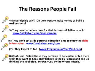 The Reasons People Fail
(4) Never decide WHY. Do they want to make money or build a
real business?
(5) They never schedule time for their business & fail to launch!
www.DaleCalvert.com/sponsormore
(6) They don’t set aside personal education time to study the right
information. www.DaleCalvert.com/core
(7) They Expect to Fail (www.ProgrammingYourMind.com)
(8) Confused. Follow those they perceive to be leaders or tell them
what they want to hear. They believe in the Fu Fu Dust and end up
drinking the Kool-aide. INFLUENCED by the Wrong People.
 