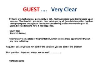 GUEST …. Very Clear
Systems are duplicatable, personality is not. Real businesses build teams based upon
systems. That is what I am about. I am saddened by all the mis-information that has
been propagated throughout the network marketing profession over the past 15
years, but I understand how it has happened.
Scum Bags
Sincerely Wrong
The industry is in a state of fragmentation, which creates more opportunity than at
any time in history.
August of 2015 if you are not part of the solution, you are part of the problem
First question I hope you always ask yourself ……………….
TRACK RECORD
 