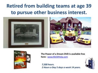 Retired from building teams at age 39
to pursue other business interest.
The Power of a Dream DVD is available free
here: www.MLMHelp.com
7,500 hours.
2 Hours a Day 5 days a week 14 years.
 