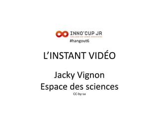 #hangout6
L’INSTANT VIDÉO
Jacky Vignon
Espace des sciences
CC-by-sa
 