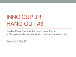 INNO’CUP JR
HANG OUT #3
Quelle démarche adopter pour contacter un
professionnel dans le cadre du concours Inno’cup Jr ?
Co...
