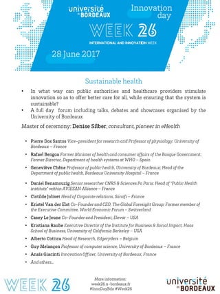 26-27-28-29-30 juin 2017
More information:
week26.u-bordeaux.fr
#InnoDayBdx #Week26
Sustainable health
• In what way can public authorities and healthcare providers stimulate
innovation so as to offer better care for all, while ensuring that the system is
sustainable?
• A full day forum including talks, debates and showcases organised by the
University of Bordeaux
Master of ceremony: Denise Silber, consultant, pioneer in eHealth
• Pierre Dos Santos Vice-president for research and Professor of physiology, University of
Bordeaux – France
• Rafael Bengoa Former Minister of health and consumer affairs of the Basque Government;
Former Director, Department of health systems at WHO – Spain
• Geneviève Chêne Professor of public health, University of Bordeaux; Head of the
Department of public health, Bordeaux University Hospital – France
• Daniel Benamouzig Senior researcher CNRS & Sciences Po Paris; Head of “Public Health
institute” within AVIESAN Alliance – France
• Clotilde Jolivet Head of Corporate relations, Sanofi – France
• Kristel Van der Elst Co-Founder and CEO, The Global Foresight Group; Former member of
the Executive Committee, World Economic Forum - Switzerland
• Casey Le Jeune Co-Founder and President, Elevar – USA
• Kristiana Raube Executive Director of the Institute for Business & Social Impact, Haas
School of Business, University of California Berkeley – USA
• Alberto Cottica Head of Research, Edgeryders – Belgium
• Guy Melançon Professor of computer science, University of Bordeaux – France
• Anaïs Giacinti Innovation Officer, University of Bordeaux, France
• And others…
 