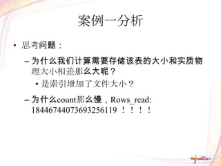 案例一分析
• 思考问题：
 – 为什么我们计算需要存储该表的大小和实质物
   理大小相差那么大呢？
   • 是索引增加了文件大小？
 – 为什么count那么慢，Rows_read:
   18446744073693256119 ！！！！
 