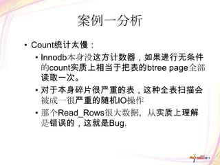 案例一分析
• Count统计太慢：
   • Innodb本身没这方计数器，如果进行无条件
     的count实质上相当于把表的btree page全部
     读取一次。
   • 对于本身碎片很严重的表，这种全表扫描会
     被成一很严重的随机IO操作
   • 那个Read_Rows很大数据，从实质上理解
     是错误的，这就是Bug.
 