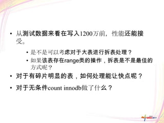 • 从测试数据来看在写入1200万前，性能还能接
  受。
   • 是不是可以考虑对于大表进行拆表处理？
   • 如果该表存在range类的操作，拆表是不是最佳的
     方式呢？
• 对于有碎片明显的表，如何处理能让快点呢？
• 对于无条件count innodb做了什么？
 