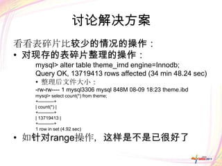 讨论解决方案
看看表碎片比较少的情况的操作：
• 对现存的表碎片整理的操作：
  mysql> alter table theme_irnd engine=Innodb;
  Query OK, 13719413 rows affected (34 min 48.24 sec)
  • 整理后文件大小：
  -rw-rw---- 1 mysql3306 mysql 848M 08-09 18:23 theme.ibd
  mysql> select count(*) from theme;
  +----------+
  | count(*) |
  +----------+
  | 13719413 |
  +----------+
  1 row in set (4.92 sec)

• 如针对range操作，这样是不是已很好了
 