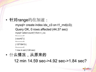 • 针对range的在加速：
    mysql> create index idx_c3 on t1_rnd(c3);
    Query OK, 0 rows affected (44.37 sec)
    mysql> select count(*) from t1_rnd;
    +----------+
    | count(*) |
    +----------+
    | 13719413 |
    +----------+
    1 row in set (1.84 sec)

• 什么情况，从原来的
   12 min 14.59 sec->4.92 sec->1.84 sec?
 