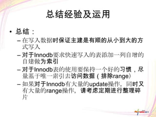 总结经验及运用
• 总结：
 – 在写入数据时保证主建是有顺的从小到大的方
   式写入
 – 对于Innodb要求快速写入的表添加一列自增的
   自建做为索引
 – 对于Innodb表的使用要保持一个好的习惯，尽
   量基于唯一索引去访问数据（排除range）
 – 如果对于Innodb有大量的update操作，同时又
   有大量的range操作，请考虑定期进行整理碎
   片
 