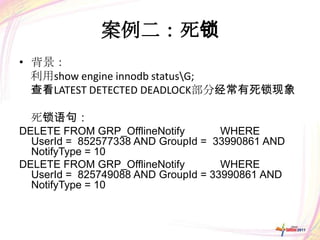 案例二：死锁
• 背景：
  利用show engine innodb statusG;
  查看LATEST DETECTED DEADLOCK部分经常有死锁现象

  死锁语句：
DELETE FROM GRP_OfflineNotify        WHERE
  UserId = 852577338 AND GroupId = 33990861 AND
  NotifyType = 10
DELETE FROM GRP_OfflineNotify        WHERE
  UserId = 825749088 AND GroupId = 33990861 AND
  NotifyType = 10
 