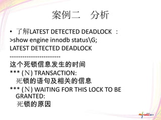 案例二 分析
• 了解LATEST DETECTED DEADLOCK ：
>show engine innodb statusG;
LATEST DETECTED DEADLOCK
------------------------
这个死锁信息发生的时间
*** (Ｎ) TRANSACTION:
   死锁的语句及相关的信息
*** (Ｎ) WAITING FOR THIS LOCK TO BE
   GRANTED:
   死锁的原因
 