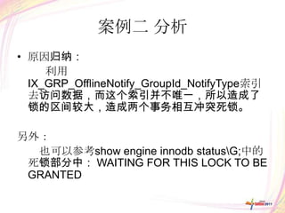 案例二 分析
• 原因归纳：
     利用
  IX_GRP_OfflineNotify_GroupId_NotifyType索引
  去访问数据，而这个索引并不唯一，所以造成了
  锁的区间较大，造成两个事务相互冲突死锁。

另外：
  也可以参考show engine innodb statusG;中的
 死锁部分中： WAITING FOR THIS LOCK TO BE
 GRANTED
 