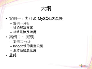 大纲
• 案例一：为什么 MySQL这么慢
 – 案例一分析
 – 讨论解决方案
 – 总结经验及运用
• 案例二： 死锁
 – 案例二 分析
 – Innodb锁的类型识别
 – 总结经验及运用
• 总结
 