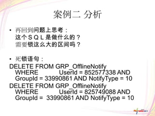 案例二 分析
• 再回到问题上思考：
  这个ＳＱＬ是做什么的？
  需要锁这么大的区间吗？

• 死锁语句：
DELETE FROM GRP_OfflineNotify
  WHERE         UserId = 852577338 AND
  GroupId = 33990861 AND NotifyType = 10
DELETE FROM GRP_OfflineNotify
  WHERE         UserId = 825749088 AND
  GroupId = 33990861 AND NotifyType = 10
 