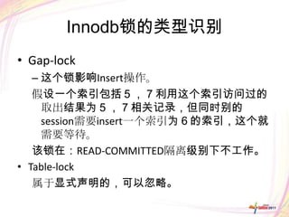 Innodb锁的类型识别
• Gap-lock
   – 这个锁影响Insert操作。
   假设一个索引包括５，７利用这个索引访问过的
     取出结果为５，７相关记录，但同时别的
     session需要insert一个索引为６的索引，这个就
     需要等待。
   该锁在：READ-COMMITTED隔离级别下不工作。
• Table-lock
   属于显式声明的，可以忽略。
 