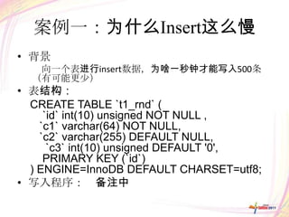 案例一：为什么Insert这么慢
• 背景
   向一个表进行insert数据，为啥一秒钟才能写入500条
  （有可能更少）
• 表结构：
  CREATE TABLE `t1_rnd` (
     `id` int(10) unsigned NOT NULL ,
    `c1` varchar(64) NOT NULL,
    `c2` varchar(255) DEFAULT NULL,
      `c3` int(10) unsigned DEFAULT '0',
     PRIMARY KEY (`id`)
  ) ENGINE=InnoDB DEFAULT CHARSET=utf8;
• 写入程序： 备注中
 