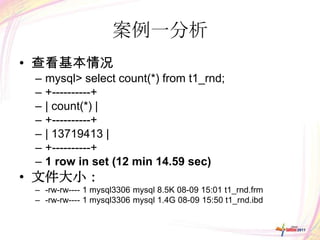 案例一分析
• 查看基本情况
 –   mysql> select count(*) from t1_rnd;
 –   +----------+
 –   | count(*) |
 –   +----------+
 –   | 13719413 |
 –   +----------+
 –   1 row in set (12 min 14.59 sec)
• 文件大小：
 – -rw-rw---- 1 mysql3306 mysql 8.5K 08-09 15:01 t1_rnd.frm
 – -rw-rw---- 1 mysql3306 mysql 1.4G 08-09 15:50 t1_rnd.ibd
 